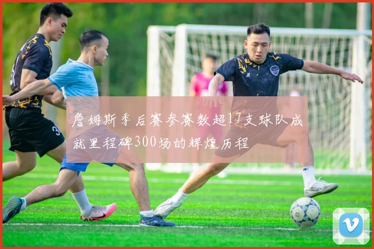 詹姆斯季后赛参赛数超17支球队成就里程碑300场的辉煌历程