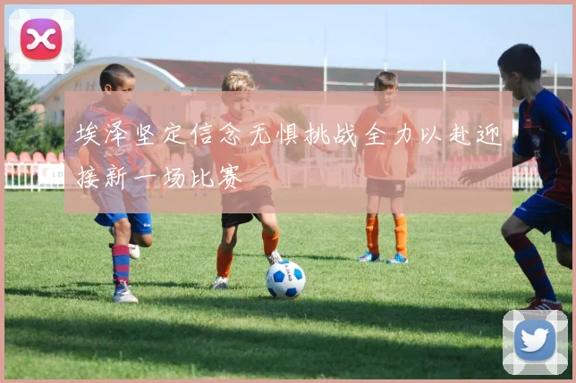 埃泽坚定信念无惧挑战全力以赴迎接新一场比赛