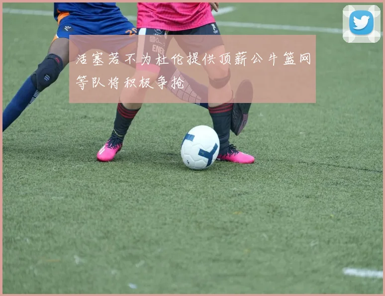 活塞若不为杜伦提供顶薪公牛篮网等队将积极争抢