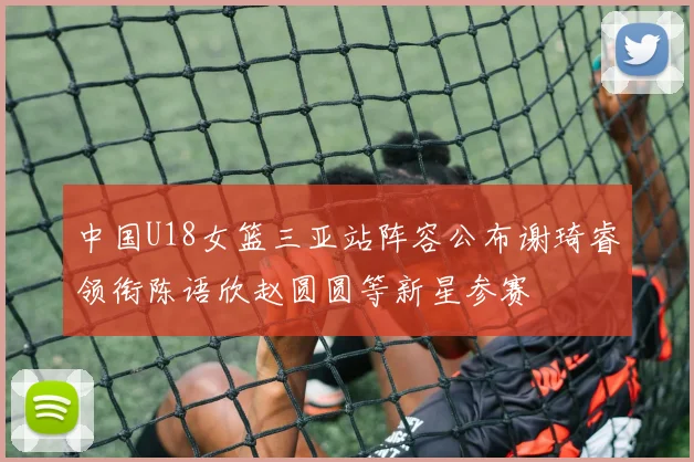 中国U18女篮三亚站阵容公布谢琦睿领衔陈语欣赵圆圆等新星参赛