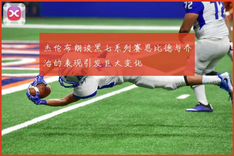 杰伦布朗谈黑七系列赛恩比德与乔治的表现引发巨大变化
