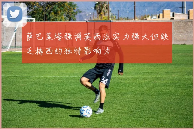 萨巴莱塔强调英西法实力强大但缺乏梅西的独特影响力