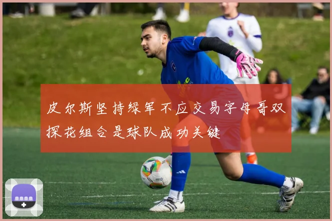 皮尔斯坚持绿军不应交易字母哥双探花组合是球队成功关键