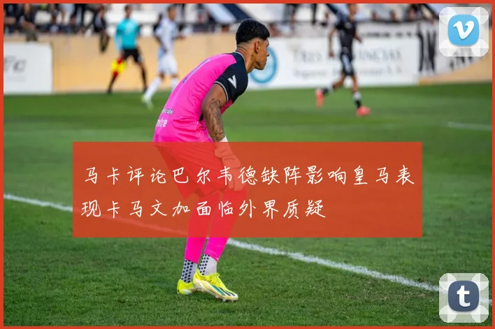 马卡评论巴尔韦德缺阵影响皇马表现卡马文加面临外界质疑
