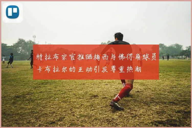特拉布宗官推晒梅西与佛得角球员卡布拉尔的互动引发尊重热潮