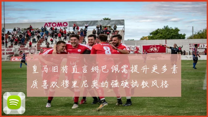 皇马旧将直言姆巴佩需提升更多素质喜欢穆里尼奥的强硬执教风格