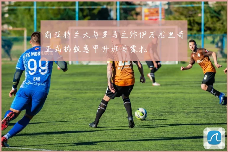 前亚特兰大与罗马主帅伊万尤里奇正式执教意甲升班马蒙扎