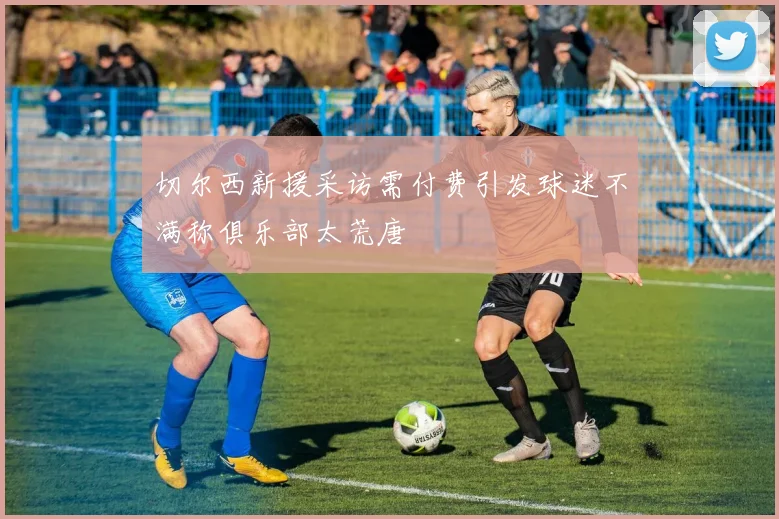 切尔西新援采访需付费引发球迷不满称俱乐部太荒唐