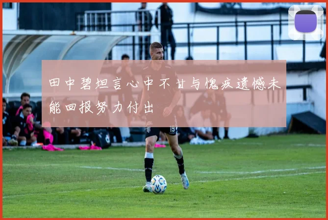 田中碧坦言心中不甘与愧疚遗憾未能回报努力付出