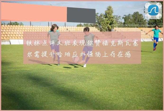 铁林点评文班表现称赞福克斯瓦塞尔需提升哈珀应加强场上存在感