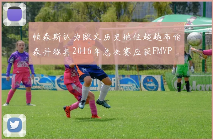 帕森斯认为欧文历史地位超越布伦森并称其2016年总决赛应获FMVP