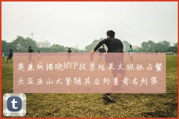 奥康纳揭晓MVP投票结果文班独占鳌头亚历山大紧随其后约基奇名列第三