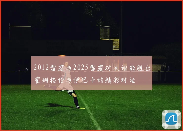 2012雷霆与2025雷霆对决谁能胜出霍姆格伦与伊巴卡的精彩对话