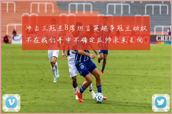 冲击三冠王B席坦言英超争冠主动权不在我们手中不确定瓜帅未来去向