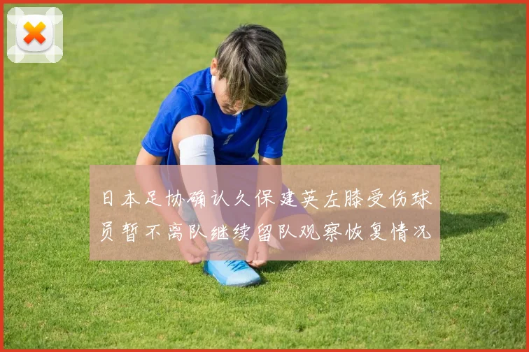 日本足协确认久保建英左膝受伤球员暂不离队继续留队观察恢复情况