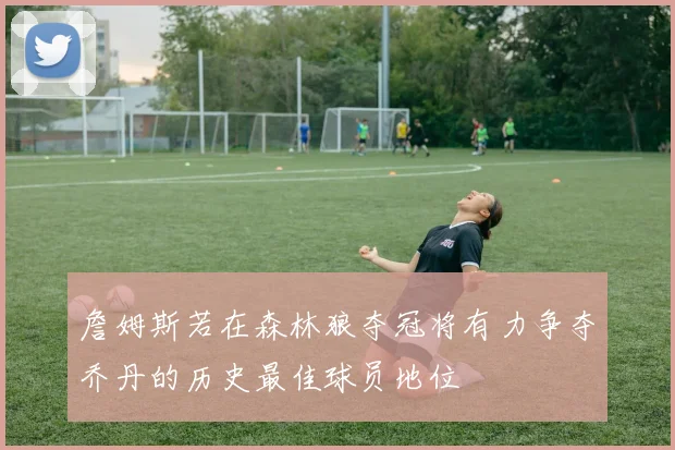 詹姆斯若在森林狼夺冠将有力争夺乔丹的历史最佳球员地位