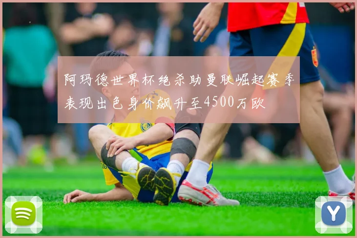 阿玛德世界杯绝杀助曼联崛起赛季表现出色身价飙升至4500万欧