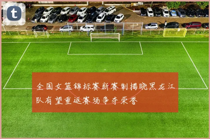 全国女篮锦标赛新赛制揭晓黑龙江队有望重返赛场争夺荣誉