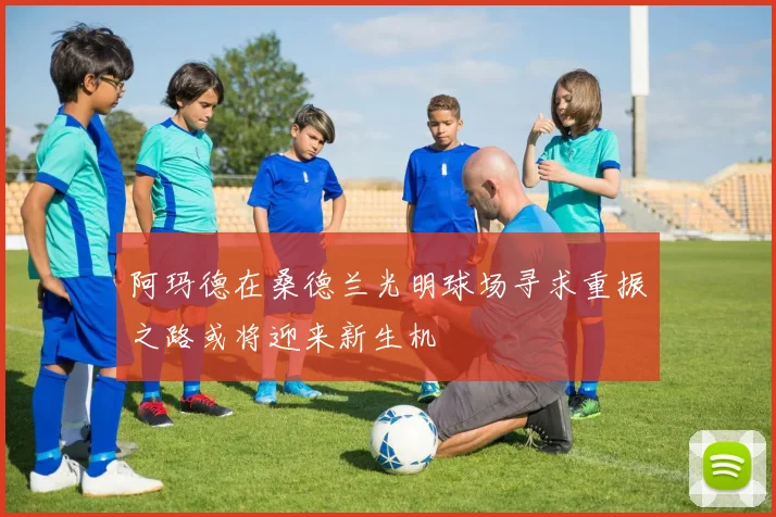 阿玛德在桑德兰光明球场寻求重振之路或将迎来新生机