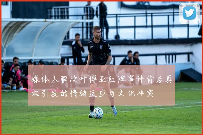 媒体人解读叶博亚红牌事件背后真相引发的情绪反应与文化冲突