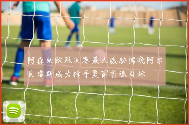 阿森纳欧冠决赛最大威胁揭晓阿尔瓦雷斯成为枪手夏窗首选目标
