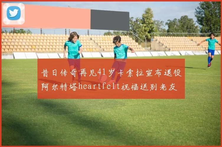 昔日传奇再见41岁卡索拉宣布退役阿尔特塔heartfelt祝福送别老友