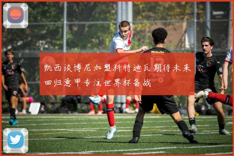 凯西谈博尼加盟科特迪瓦期待未来回归意甲专注世界杯备战