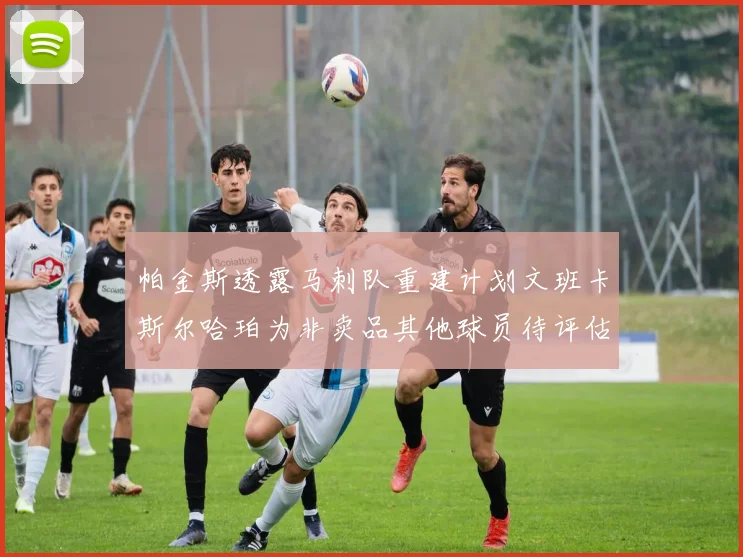 帕金斯透露马刺队重建计划文班卡斯尔哈珀为非卖品其他球员待评估