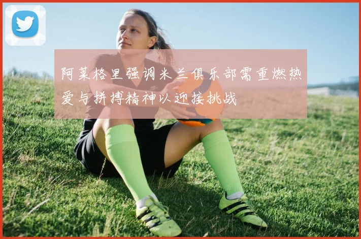阿莱格里强调米兰俱乐部需重燃热爱与拼搏精神以迎接挑战
