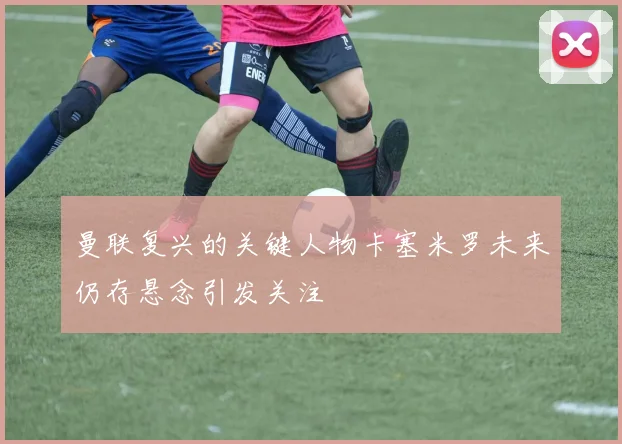 曼联复兴的关键人物卡塞米罗未来仍存悬念引发关注