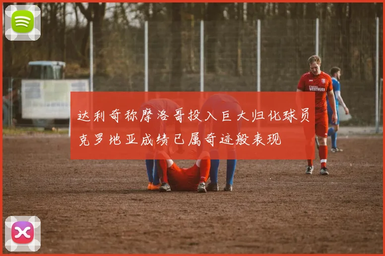 达利奇称摩洛哥投入巨大归化球员克罗地亚成绩已属奇迹般表现