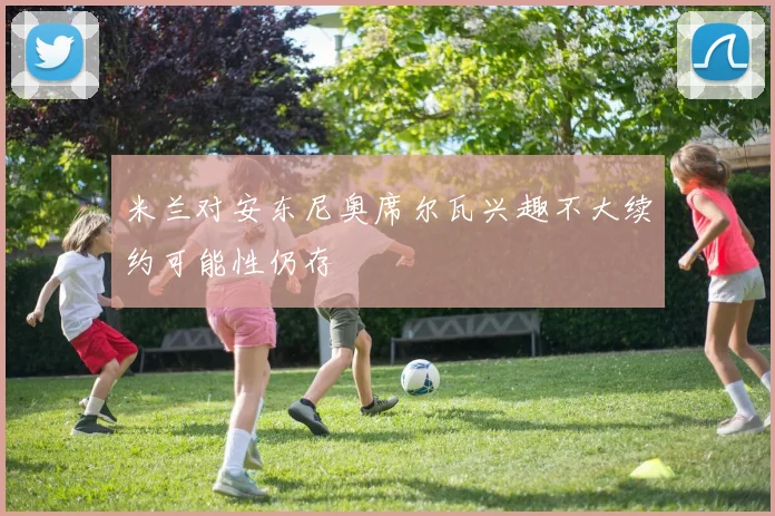 米兰对安东尼奥席尔瓦兴趣不大续约可能性仍存